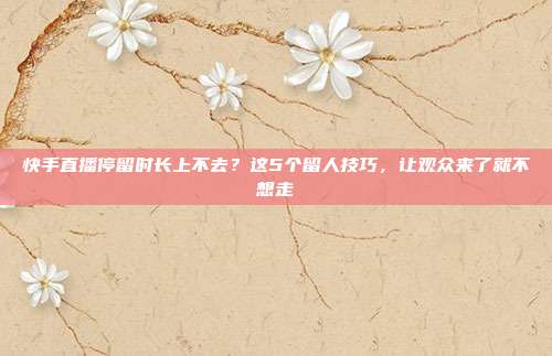 快手直播停留时长上不去?这5个留人技巧,让观众来了就不想走
