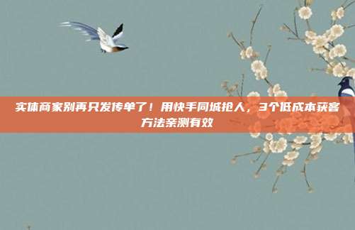 实体商家别再只发传单了!用快手同城抢人,3个低成本获客方法亲测有效