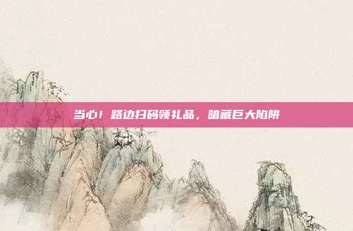 当心！路边扫码领礼品，暗藏巨大陷阱
