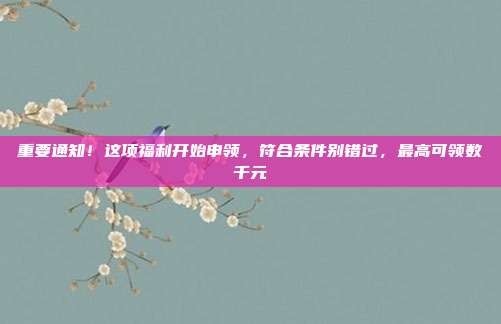 重要通知!这项福利开始申领,符合条件别错过,最高可领数千元