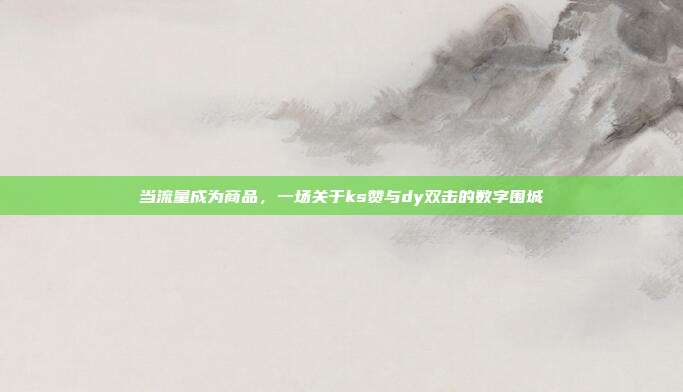 当流量成为商品，一场关于ks赞与dy双击的数字围城