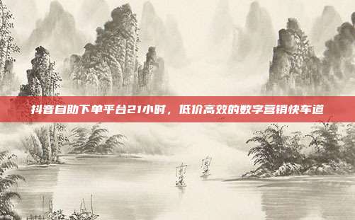 抖音自助下单平台21小时,低价高效的数字营销快车道