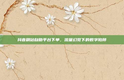 抖音刷站自助平台下单，流量幻觉下的数字陷阱