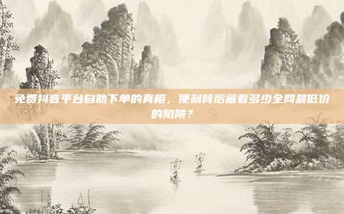 免费抖音平台自助下单的真相，便利背后藏着多少全网最低价的陷阱？