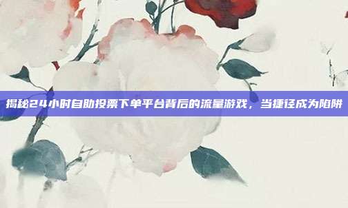 揭秘24小时自助投票下单平台背后的流量游戏，当捷径成为陷阱