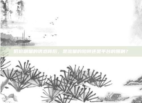 低价刷量的诱惑背后，是流量的陷阱还是平台的围剿？