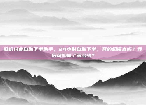 低价抖音自助下单助手,24小时自助下单,真的超便宜吗?背后风险你了解多少?