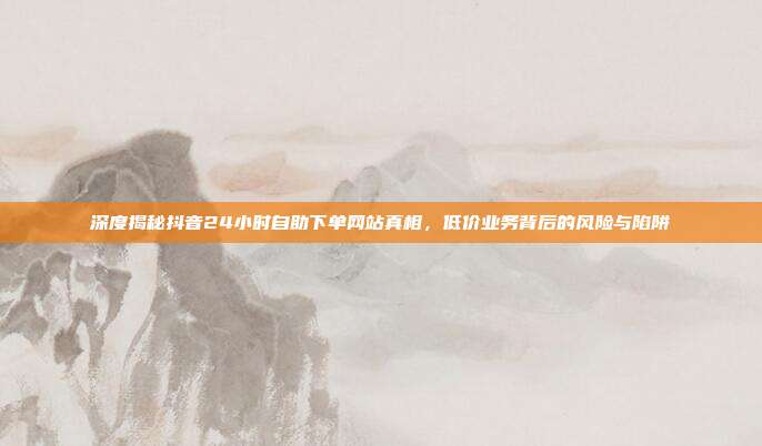 深度揭秘抖音24小时自助下单网站真相，低价业务背后的风险与陷阱