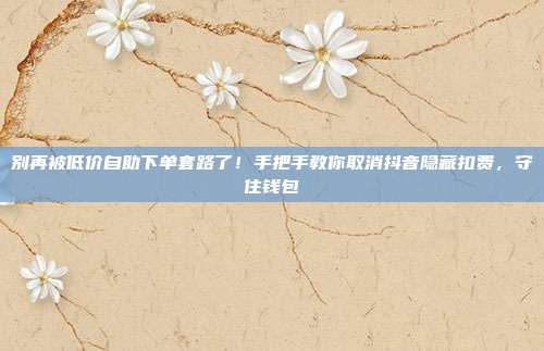 别再被低价自助下单套路了!手把手教你取消抖音隐藏扣费,守住钱包
