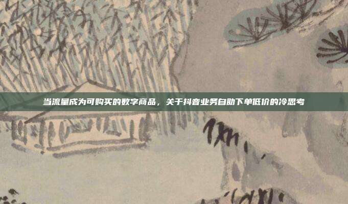 当流量成为可购买的数字商品,关于抖音业务自助下单低价的冷思考