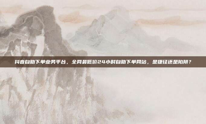 抖音自助下单业务平台,全网最低价24小时自助下单网站,是捷径还是陷阱?