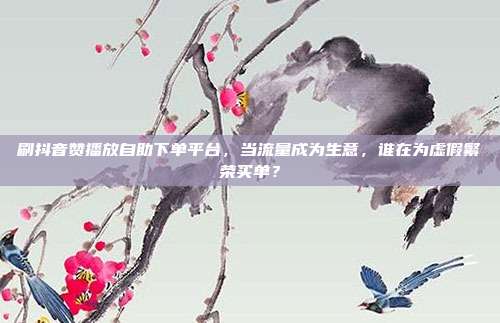 刷抖音赞播放自助下单平台，当流量成为生意，谁在为虚假繁荣买单？