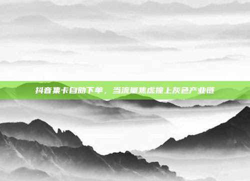 抖音集卡自助下单,当流量焦虑撞上灰色产业链