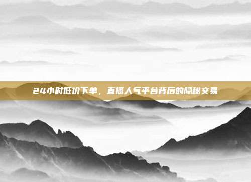 24小时低价下单,直播人气平台背后的隐秘交易