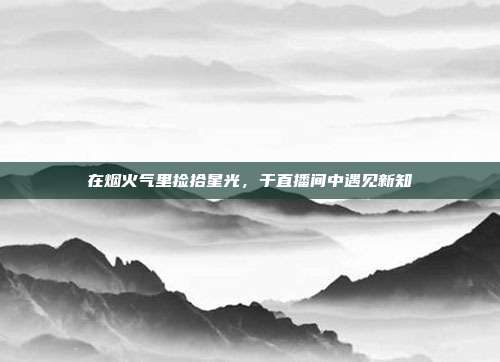 在烟火气里捡拾星光,于直播间中遇见新知
