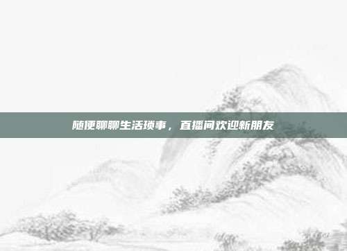 随便聊聊生活琐事,直播间欢迎新朋友