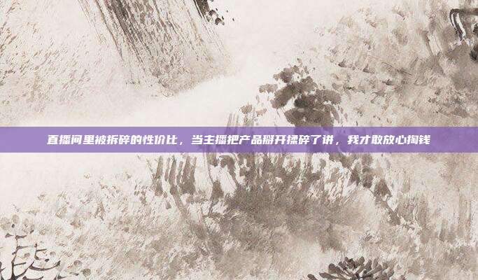 直播间里被拆碎的性价比,当主播把产品掰开揉碎了讲,我才敢放心掏钱