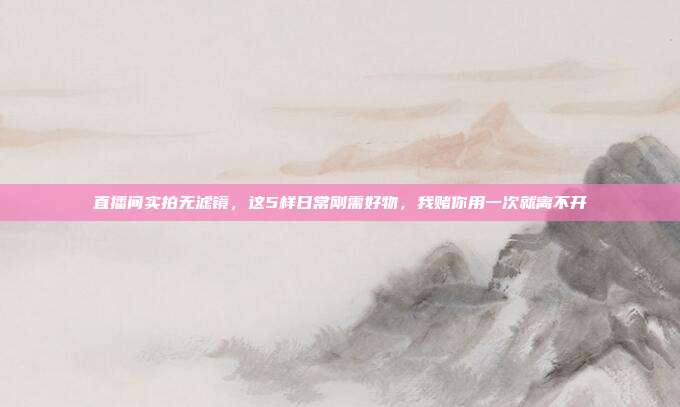 直播间实拍无滤镜，这5样日常刚需好物，我赌你用一次就离不开