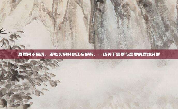 直播间专属价，多款实用好物正在讲解，一场关于需要与想要的理性对话