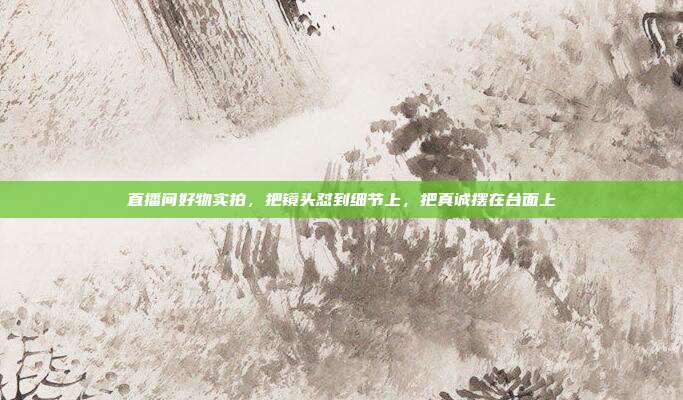直播间好物实拍,把镜头怼到细节上,把真诚摆在台面上