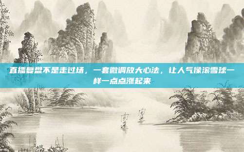 直播复盘不是走过场,一套微调放大心法,让人气像滚雪球一样一点点涨起来
