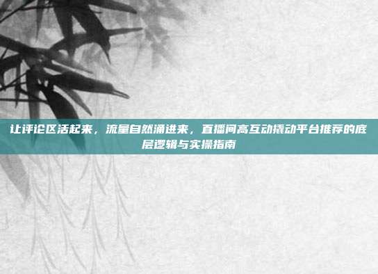 让评论区活起来,流量自然涌进来,直播间高互动撬动平台推荐的底层逻辑与实操指南