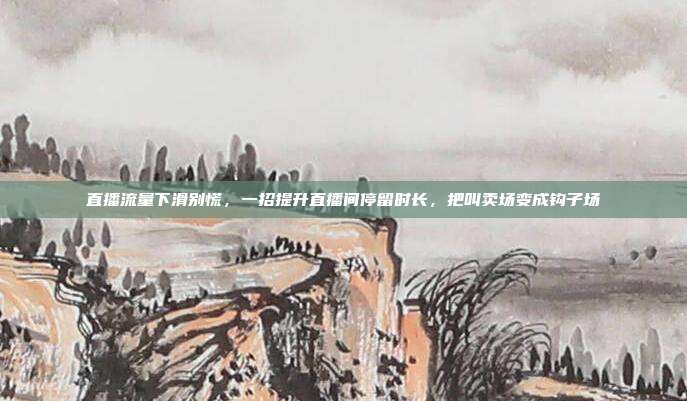 直播流量下滑别慌，一招提升直播间停留时长，把叫卖场变成钩子场