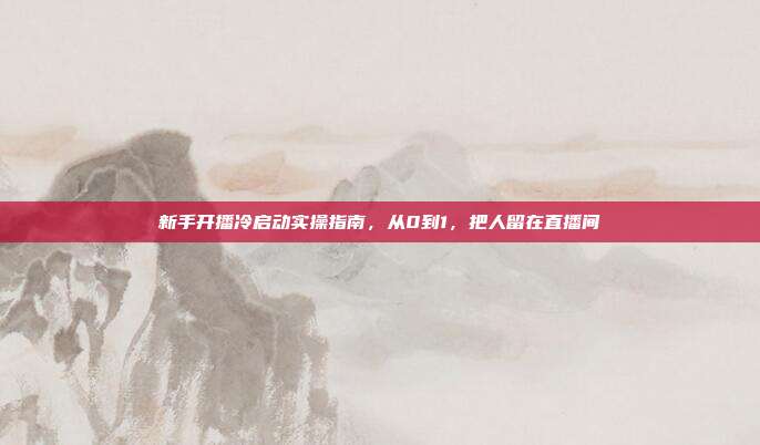 新手开播冷启动实操指南,从0到1,把人留在直播间