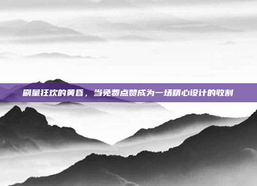 刷量狂欢的黄昏，当免费点赞成为一场精心设计的收割