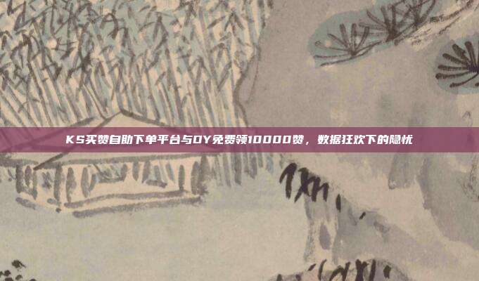 KS买赞自助下单平台与DY免费领10000赞,数据狂欢下的隐忧