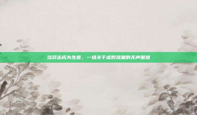 当双击成为生意,一场关于虚假流量的无声围猎