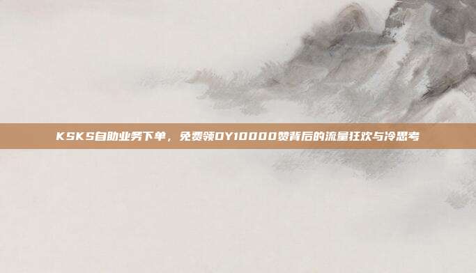 KSKS自助业务下单,免费领DY10000赞背后的流量狂欢与冷思考