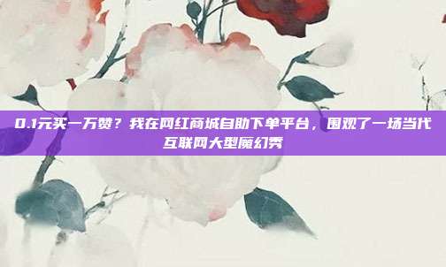 0.1元买一万赞?我在网红商城自助下单平台,围观了一场当代互联网大型魔幻秀