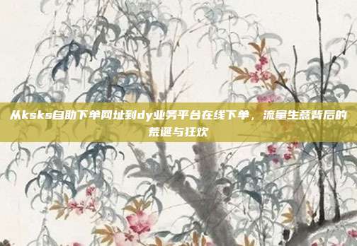 从ksks自助下单网址到dy业务平台在线下单,流量生意背后的荒诞与狂欢
