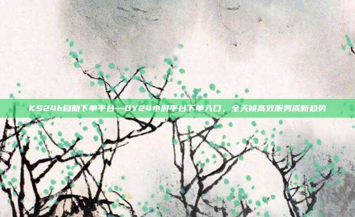 KS24h自助下单平台—DY24小时平台下单入口,全天候高效服务成新趋势