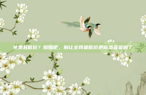 免费且低价?醒醒吧,别让全网最低价把你当韭菜割了