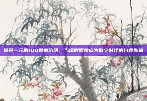揭开一元刷100赞的陷阱,当虚假繁荣成为数字时代的自我欺骗