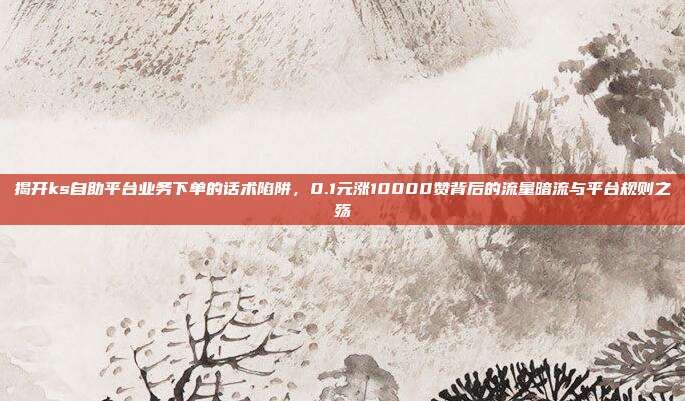 揭开ks自助平台业务下单的话术陷阱,0.1元涨10000赞背后的流量暗流与平台规则之殇