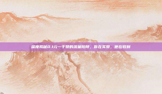 深度揭秘0.1元一千赞的流量陷阱,你在买赞,他在收割