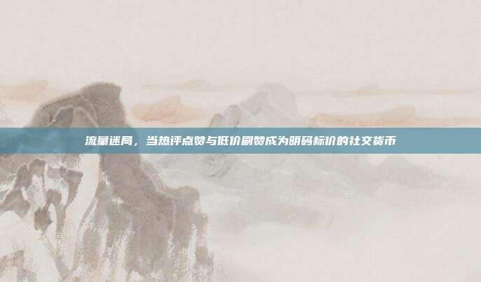 流量迷局,当热评点赞与低价刷赞成为明码标价的社交货币