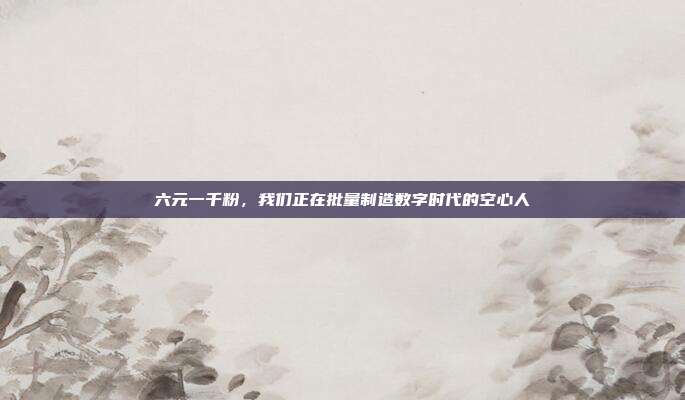 六元一千粉,我们正在批量制造数字时代的空心人