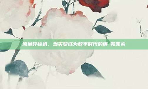 流量碎钞机,当买赞成为数字时代的廉價赎罪券