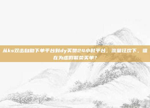 从ks双击自助下单平台到dy买赞24小时平台,流量狂欢下,谁在为虚假繁荣买单?