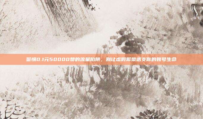 警惕0.1元50000赞的流量陷阱,别让虚假繁荣透支你的账号生命