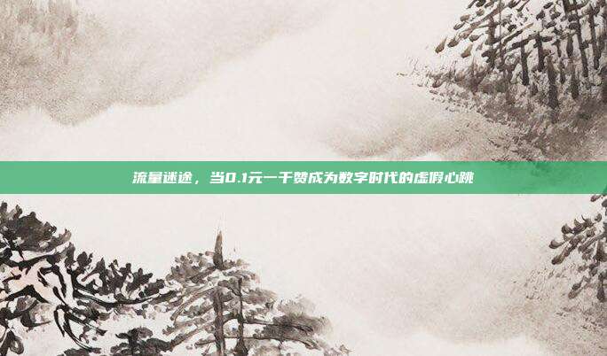流量迷途,当0.1元一千赞成为数字时代的虚假心跳