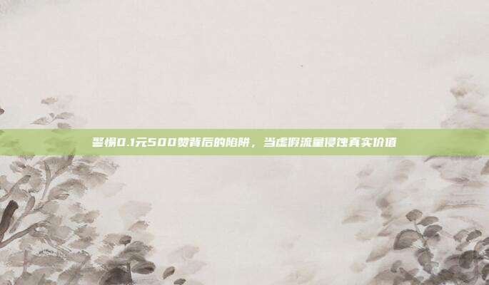 警惕0.1元500赞背后的陷阱,当虚假流量侵蚀真实价值