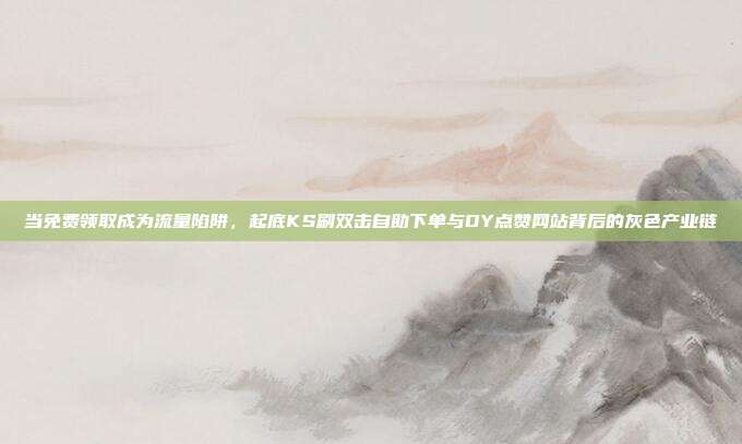 当免费领取成为流量陷阱,起底KS刷双击自助下单与DY点赞网站背后的灰色产业链