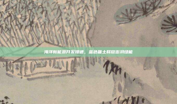 海洋新能源开发提速,蓝色疆土释放澎湃绿能