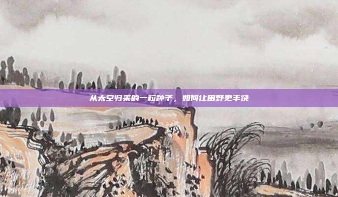 从太空归来的一粒种子,如何让田野更丰饶