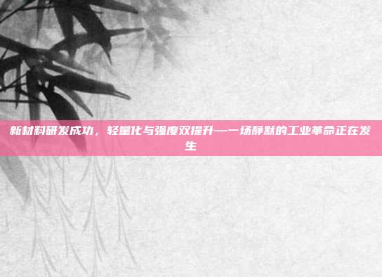 新材料研发成功,轻量化与强度双提升—一场静默的工业革命正在发生